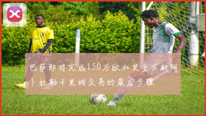 巴萨即将完成150万欧加奖金买断阿卜杜勒卡里姆交易的最后步骤
