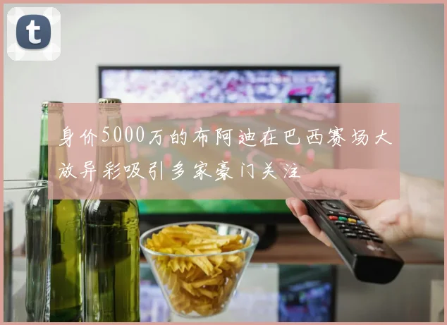 身价5000万的布阿迪在巴西赛场大放异彩吸引多家豪门关注