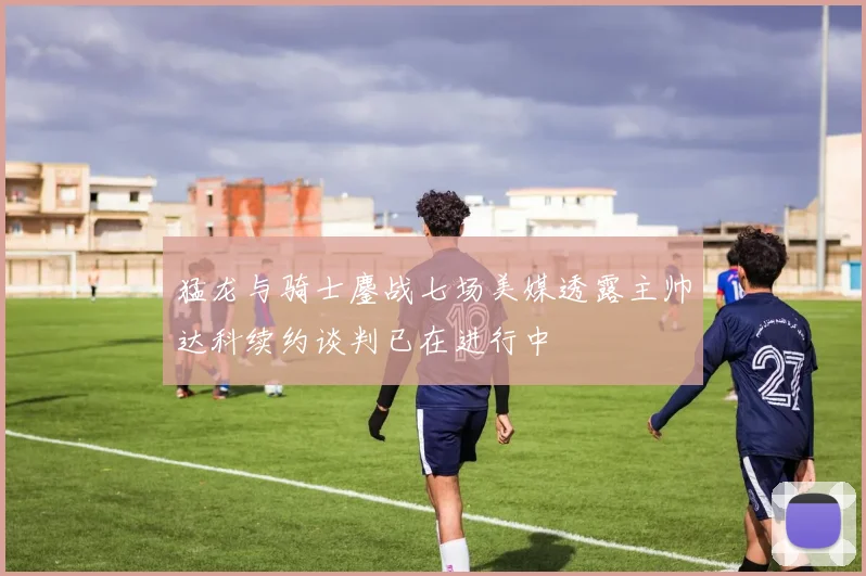 猛龙与骑士鏖战七场美媒透露主帅达科续约谈判已在进行中