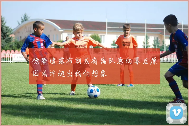 德隆透露布朗或有离队意向幕后原因或许超出我们想象
