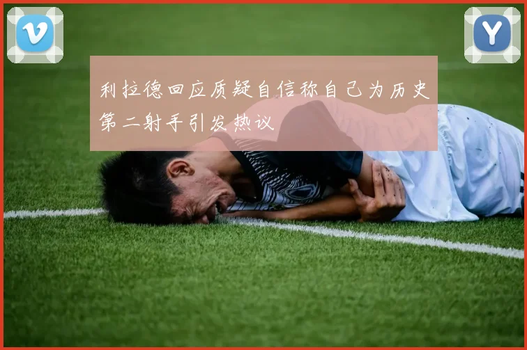 利拉德回应质疑自信称自己为历史第二射手引发热议