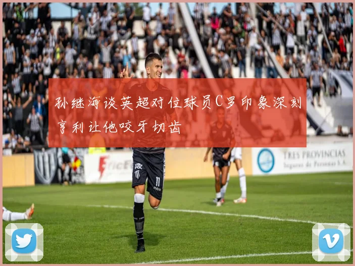 孙继海谈英超对位球员C罗印象深刻亨利让他咬牙切齿