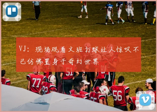 VJ：现场观看文班打球让人惊叹不已仿佛置身于奇幻世界