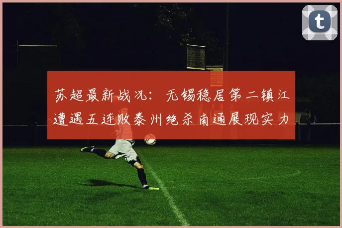 苏超最新战况：无锡稳居第二镇江遭遇五连败泰州绝杀南通展现实力