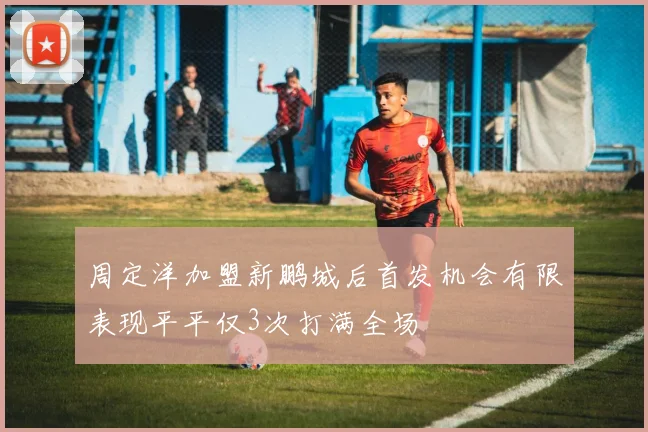 周定洋加盟新鹏城后首发机会有限表现平平仅3次打满全场