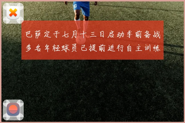 巴萨定于七月十三日启动季前备战多名年轻球员已提前进行自主训练