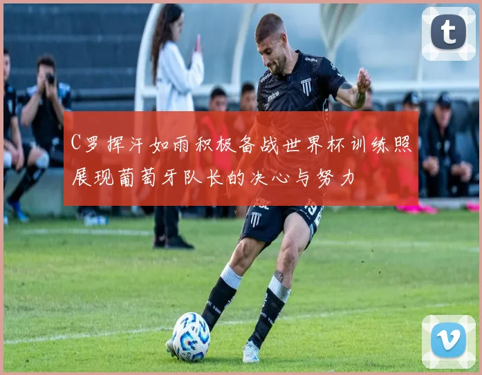 C罗挥汗如雨积极备战世界杯训练照展现葡萄牙队长的决心与努力