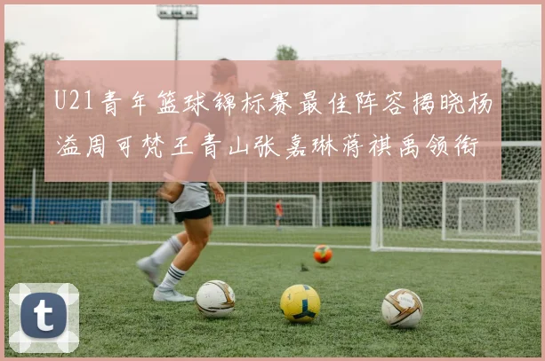 U21青年篮球锦标赛最佳阵容揭晓杨溢周可梵王青山张嘉琳蒋祺禹领衔出战