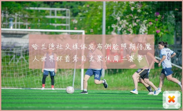 哈兰德社交媒体发布侧脸照期待魔人世界杯首秀目光聚焦周二赛事