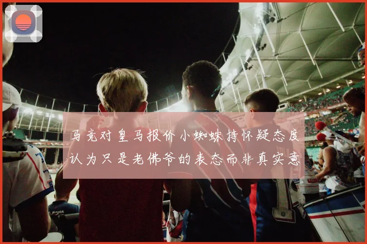 马竞对皇马报价小蜘蛛持怀疑态度认为只是老佛爷的表态而非真实意图